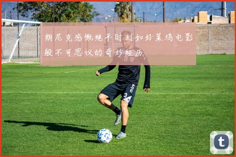 朗尼克感慨绝平时刻如好莱坞电影般不可思议的奇妙经历