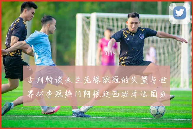 古利特谈米兰无缘欧冠的失望与世界杯夺冠热门阿根廷西班牙法国分析