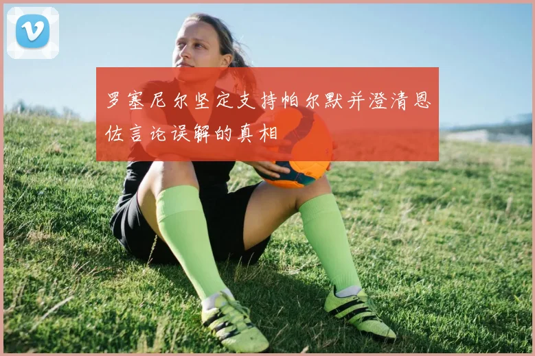 罗塞尼尔坚定支持帕尔默并澄清恩佐言论误解的真相