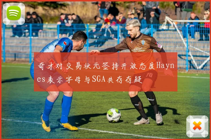 奇才对交易状元签持开放态度Haynes表示字母与SGA共存存疑