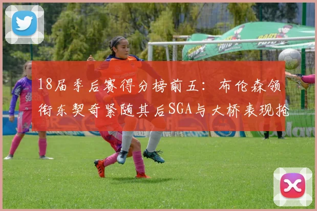 18届季后赛得分榜前五：布伦森领衔东契奇紧随其后SGA与大桥表现抢眼