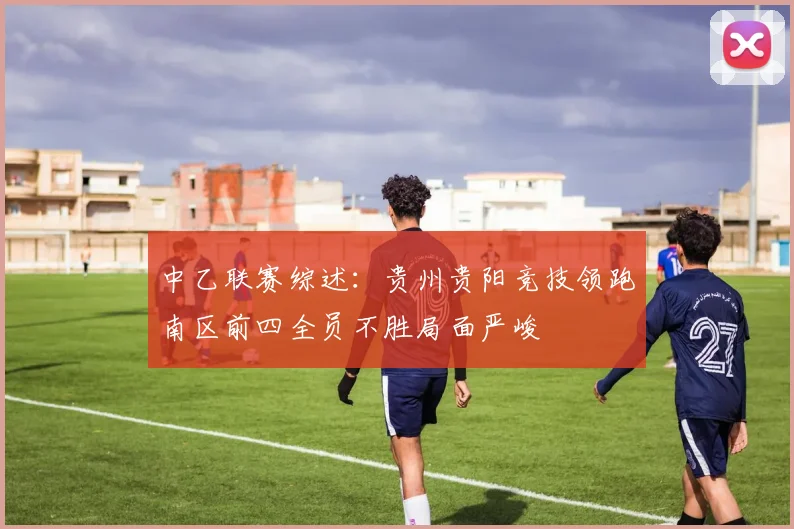 中乙联赛综述：贵州贵阳竞技领跑南区前四全员不胜局面严峻