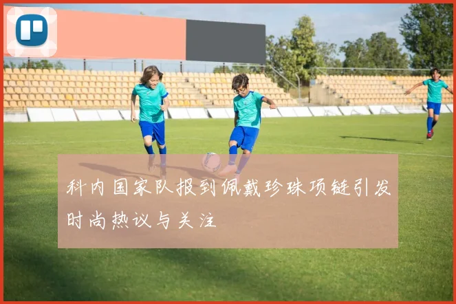 科内国家队报到佩戴珍珠项链引发时尚热议与关注