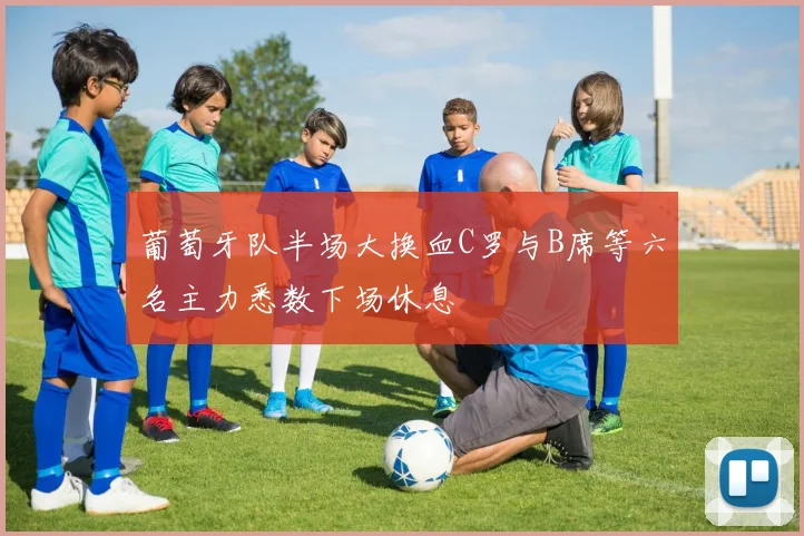 葡萄牙队半场大换血C罗与B席等六名主力悉数下场休息