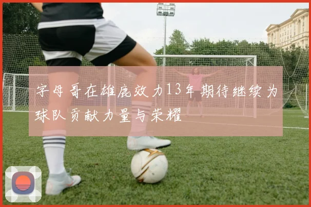字母哥在雄鹿效力13年期待继续为球队贡献力量与荣耀