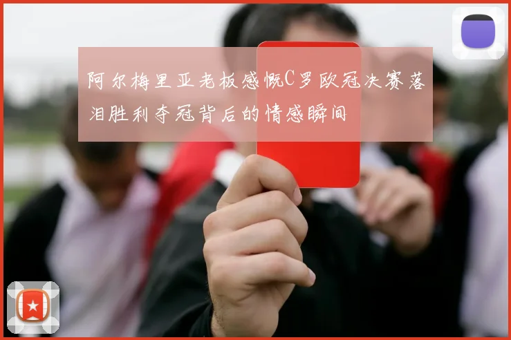 阿尔梅里亚老板感慨C罗欧冠决赛落泪胜利夺冠背后的情感瞬间