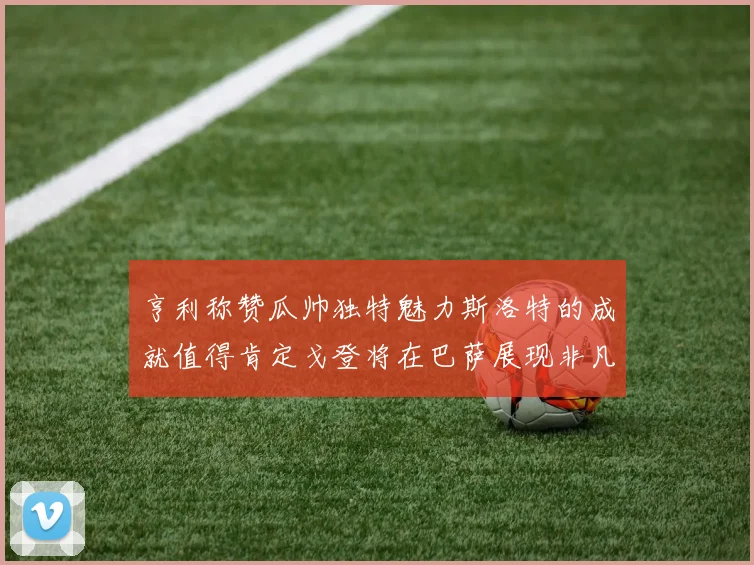 亨利称赞瓜帅独特魅力斯洛特的成就值得肯定戈登将在巴萨展现非凡才华