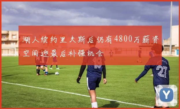 湖人续约里夫斯后仍有4800万薪资空间迎最后补强机会