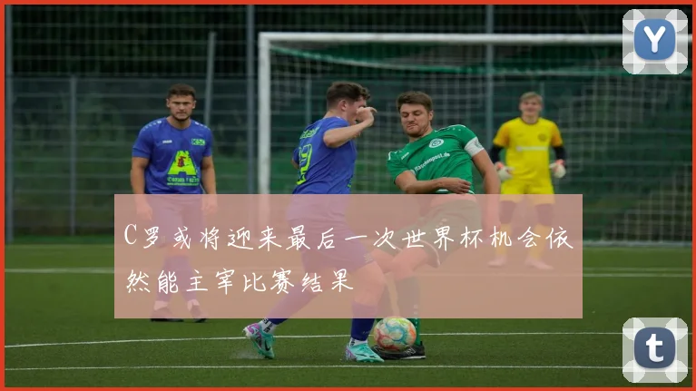 C罗或将迎来最后一次世界杯机会依然能主宰比赛结果