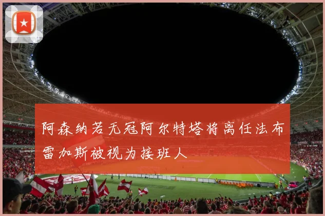 阿森纳若无冠阿尔特塔将离任法布雷加斯被视为接班人