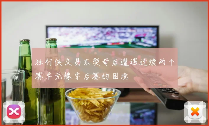 独行侠交易东契奇后遭遇连续两个赛季无缘季后赛的困境