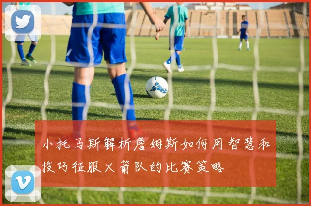 小托马斯解析詹姆斯如何用智慧和技巧征服火箭队的比赛策略
