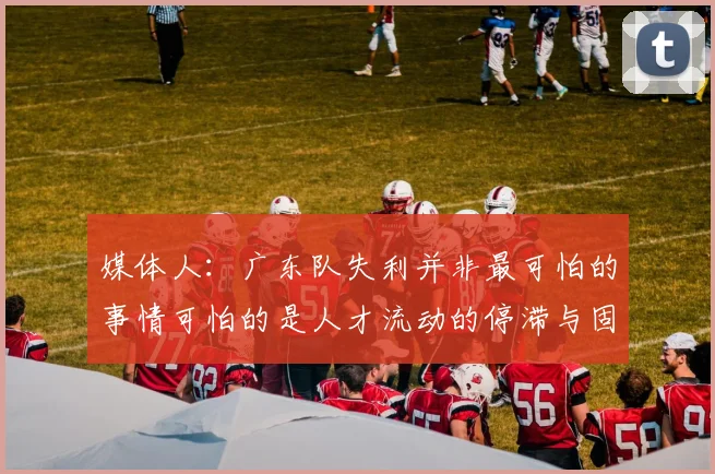媒体人：广东队失利并非最可怕的事情可怕的是人才流动的停滞与固化