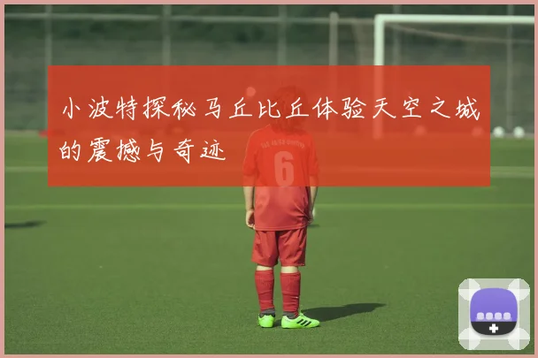 小波特探秘马丘比丘体验天空之城的震撼与奇迹