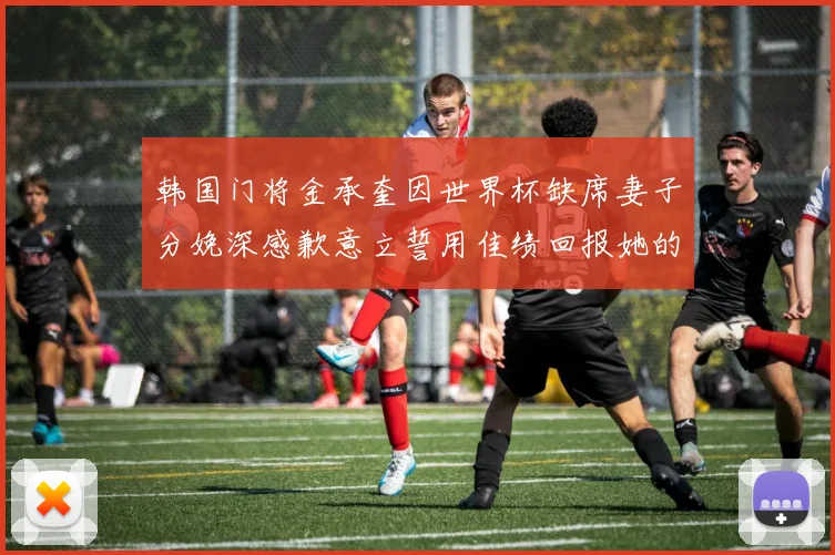 韩国门将金承奎因世界杯缺席妻子分娩深感歉意立誓用佳绩回报她的支持与爱
