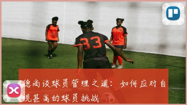 德尚谈球员管理之道：如何应对自视甚高的球员挑战