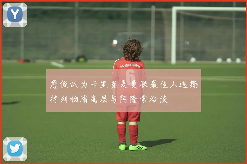 詹俊认为卡里克是曼联最佳人选期待利物浦高层与阿隆索洽谈