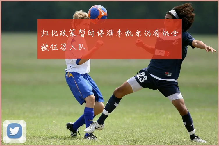 归化政策暂时停滞李凯尔仍有机会被征召入队