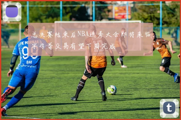 总决赛结束后NBA选秀大会即将来临字母哥交易有望下周完成