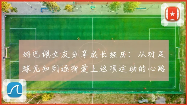 姆巴佩女友分享成长经历：从对足球无知到逐渐爱上这项运动的心路历程