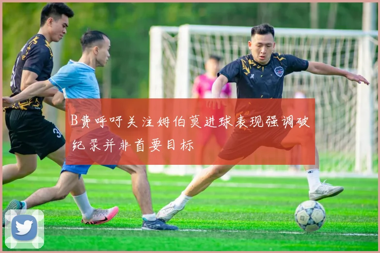 B费呼吁关注姆伯莫进球表现强调破纪录并非首要目标