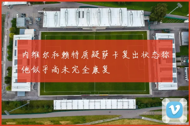 内维尔和赖特质疑萨卡复出状态称他似乎尚未完全康复