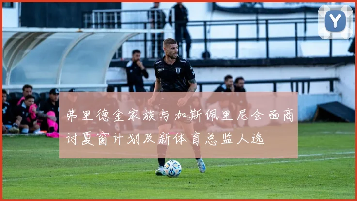 弗里德金家族与加斯佩里尼会面商讨夏窗计划及新体育总监人选