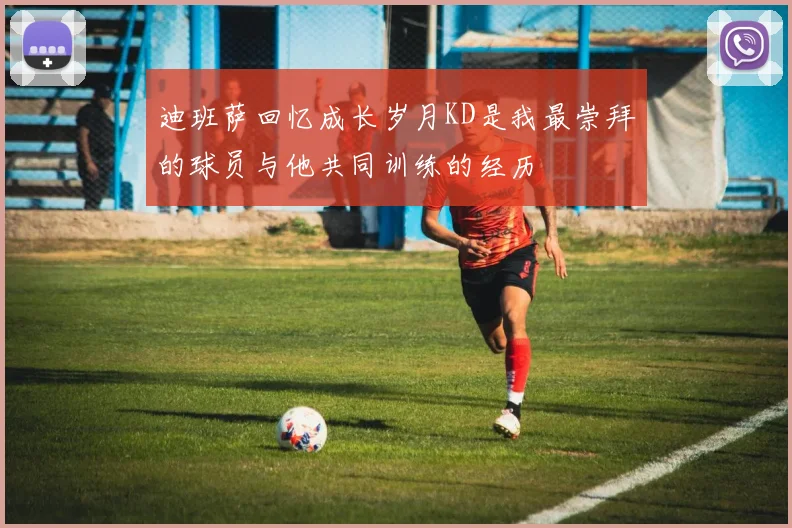 迪班萨回忆成长岁月KD是我最崇拜的球员与他共同训练的经历