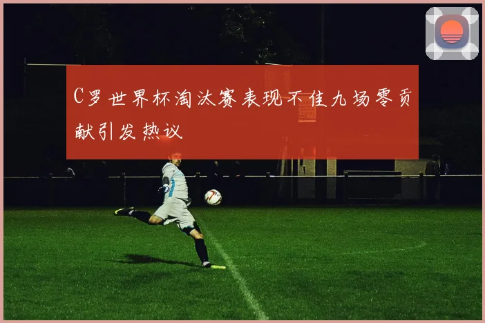 C罗世界杯淘汰赛表现不佳九场零贡献引发热议